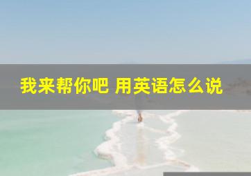 我来帮你吧 用英语怎么说